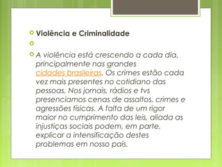  Violência e Criminalidade
  
 A violência está crescendo a cada dia,
principalmente nas grandes 
cidades brasileiras. Os crimes estão cada
vez mais presentes no cotidiano das
pessoas. Nos jornais, rádios e tvs
presenciamos cenas de assaltos, crimes e
agressões físicas. A falta de um rigor
maior no cumprimento das leis, aliada as
injustiças sociais podem, em parte,
explicar a intensificação destes
problemas em nosso país.
 