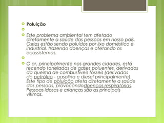  Poluição
  
 Este problema ambiental tem afetado
diretamente a saúde das pessoas em nosso país.
Osrios estão sendo poluídos por lixo doméstico e
industrial, trazendo doenças e afetando os
ecossistemas. 
  
 O ar, principalmente nas grandes cidades, está
recendo toneladas de gases poluentes, derivados
da queima de combustíveis fósseis (derivados
do petróleo - gasolina e diesel principalmente).
Este tipo de poluição afeta diretamente a saúde
das pessoas, provocandodoenças respiratórias.
Pessoas idosas e crianças são as principais
vítimas. 
 