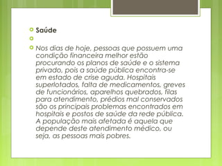  Saúde
  
 Nos dias de hoje, pessoas que possuem uma
condição financeira melhor estão
procurando os planos de saúde e o sistema
privado, pois a saúde pública encontra-se
em estado de crise aguda. Hospitais
superlotados, falta de medicamentos, greves
de funcionários, aparelhos quebrados, filas
para atendimento, prédios mal conservados
são os principais problemas encontrados em
hospitais e postos de saúde da rede pública.
A população mais afetada é aquela que
depende deste atendimento médico, ou
seja, as pessoas mais pobres.
 