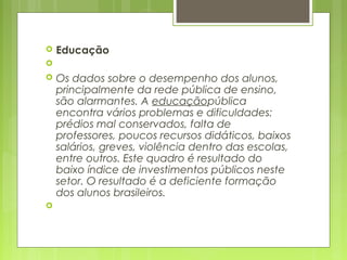  Educação
  
 Os dados sobre o desempenho dos alunos,
principalmente da rede pública de ensino,
são alarmantes. A educaçãopública
encontra vários problemas e dificuldades:
prédios mal conservados, falta de
professores, poucos recursos didáticos, baixos
salários, greves, violência dentro das escolas,
entre outros. Este quadro é resultado do
baixo índice de investimentos públicos neste
setor. O resultado é a deficiente formação
dos alunos brasileiros.
  
 