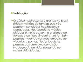  Habitação
 O déficit habitacional é grande no Brasil.
Existem milhões de famílias que não
possuem condições habitacionais
adequadas. Nas grandes e médias
cidades é muito comum a presença de
favelas e cortiços. Encontramos também
pessoas morando nas ruas, embaixo de
viadutos e pontes. Nestes locais, as
pessoas possuem uma condição
inadequada de vida, passando por
muitas dificuldades.
 