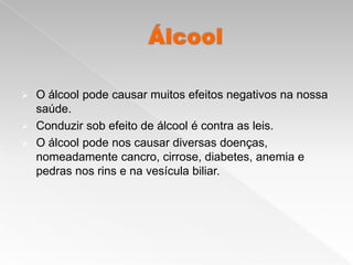    O álcool pode causar muitos efeitos negativos na nossa
    saúde.
   Conduzir sob efeito de álcool é contra as leis.
   O álcool pode nos causar diversas doenças,
    nomeadamente cancro, cirrose, diabetes, anemia e
    pedras nos rins e na vesícula biliar.
 
