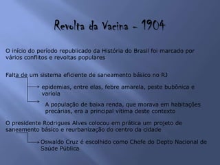 O início do período republicado da História do Brasil foi marcado por
vários conflitos e revoltas populares
Falta de um sistema eficiente de saneamento básico no RJ
epidemias, entre elas, febre amarela, peste bubônica e
varíola
A população de baixa renda, que morava em habitações
precárias, era a principal vítima deste contexto
O presidente Rodrigues Alves colocou em prática um projeto de
saneamento básico e reurbanização do centro da cidade
Oswaldo Cruz é escolhido como Chefe do Depto Nacional de
Saúde Pública
Revolta da Vacina - 1904
 