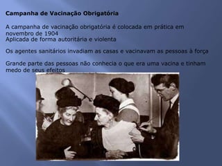 Campanha de Vacinação Obrigatória
A campanha de vacinação obrigatória é colocada em prática em
novembro de 1904
Aplicada de forma autoritária e violenta
Os agentes sanitários invadiam as casas e vacinavam as pessoas à força
Grande parte das pessoas não conhecia o que era uma vacina e tinham
medo de seus efeitos
 