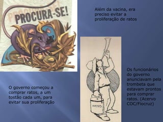 Além da vacina, era
preciso evitar a
proliferação de ratos
O governo começou a
comprar ratos, a um
tostão cada um, para
evitar sua proliferação
Os funcionários
do governo
anunciavam pela
trombeta que
estavam prontos
para comprar
ratos. (Acervo
COC/Fiocruz)
 
