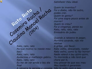 Rato, rato, rato
Porque motivo tu roeste meu
baú?
Rato, rato, rato
Audacioso e malfazejo gabiru.
Rato, rato, rato
Eu hei de ver ainda o teu dia
final
A ratoeira te persiga e consiga,
Satisfazer meu ideal.
Quem te inventou?
Foi o diabo, não foi outro,
podes crer.
Quem te gerou?
Foi uma sogra pouco antes de
morrer!
Quem te criou?
Foi a vingança, penso eu
Rato, rato, rato, rato
Emissário do judeu
Quando a ratoeira te pegar,
Monstro covarde, não me
venhas
A gritar, por favor.
Rato velho, descarado, roedor
Rato velho, como tu faz horror!
Nada valerá o teu qüim-qüim,
Tu morrerás e não terá que
chore por ti,
Vou provar-te que sou mau
Meu tostão é garantido
Não te solto nem a pau.
 
