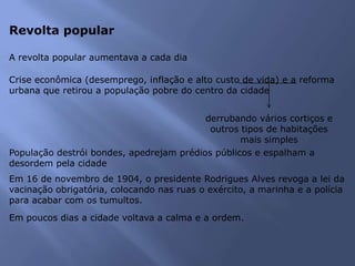 Revolta popular
A revolta popular aumentava a cada dia
Crise econômica (desemprego, inflação e alto custo de vida) e a reforma
urbana que retirou a população pobre do centro da cidade
derrubando vários cortiços e
outros tipos de habitações
mais simples
População destrói bondes, apedrejam prédios públicos e espalham a
desordem pela cidade
Em 16 de novembro de 1904, o presidente Rodrigues Alves revoga a lei da
vacinação obrigatória, colocando nas ruas o exército, a marinha e a polícia
para acabar com os tumultos.
Em poucos dias a cidade voltava a calma e a ordem.
 