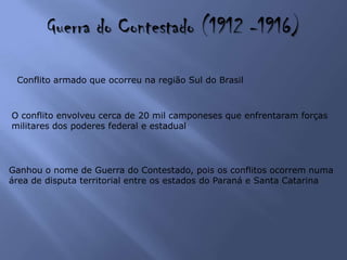 Guerra do Contestado (1912 -1916)
Conflito armado que ocorreu na região Sul do Brasil
O conflito envolveu cerca de 20 mil camponeses que enfrentaram forças
militares dos poderes federal e estadual
Ganhou o nome de Guerra do Contestado, pois os conflitos ocorrem numa
área de disputa territorial entre os estados do Paraná e Santa Catarina
 