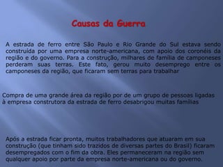 Causas da Guerra
A estrada de ferro entre São Paulo e Rio Grande do Sul estava sendo
construída por uma empresa norte-americana, com apoio dos coronéis da
região e do governo. Para a construção, milhares de família de camponeses
perderam suas terras. Este fato, gerou muito desemprego entre os
camponeses da região, que ficaram sem terras para trabalhar
Compra de uma grande área da região por de um grupo de pessoas ligadas
à empresa construtora da estrada de ferro desabrigou muitas famílias
Após a estrada ficar pronta, muitos trabalhadores que atuaram em sua
construção (que tinham sido trazidos de diversas partes do Brasil) ficaram
desempregados com o fim da obra. Eles permaneceram na região sem
qualquer apoio por parte da empresa norte-americana ou do governo.
 