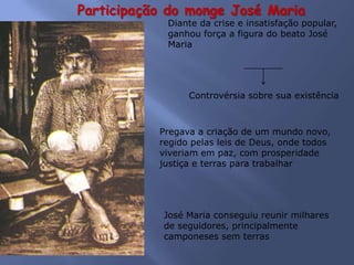 Participação do monge José Maria
Diante da crise e insatisfação popular,
ganhou força a figura do beato José
Maria
Controvérsia sobre sua existência
Pregava a criação de um mundo novo,
regido pelas leis de Deus, onde todos
viveriam em paz, com prosperidade
justiça e terras para trabalhar
José Maria conseguiu reunir milhares
de seguidores, principalmente
camponeses sem terras
 