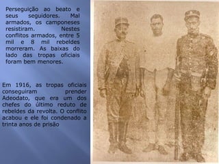 Perseguição ao beato e
seus seguidores. Mal
armados, os camponeses
resistiram. Nestes
conflitos armados, entre 5
mil e 8 mil rebeldes
morreram. As baixas do
lado das tropas oficiais
foram bem menores.
Em 1916, as tropas oficiais
conseguiram prender
Adeodato, que era um dos
chefes do último reduto de
rebeldes da revolta. O conflito
acabou e ele foi condenado a
trinta anos de prisão
 