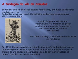 A fundação da vila de Canudos
Sertanejos afluíam de vários estados nordestinos, em busca de melhores
condições de vida
Seduzidos pelas palavras de Conselheiro, dedicavam-se a uma nova
vida em comunidade
criação de gado e ao curtume,
desenvolveu-se à margem do poder
público, sem circulação de moedas e
sem autoridades legalmente
constituídas
Em 1896 o vilarejo já contava com mais de 15
mil habitantes
Em 1895, Canudos recebeu a visita de uma missão da Igreja, por ordem
do Arcebispo de Salvador, após o quê, difundiu-se a imagem de que se
tratava de um povoado monarquista, liderado por "perturbadores da
ordem" (republicana, recém instalada)
 