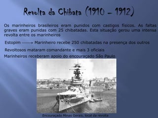 Revolta da Chibata (1910 – 1912)
Os marinheiros brasileiros eram punidos com castigos físicos. As faltas
graves eram punidas com 25 chibatadas. Esta situação gerou uma intensa
revolta entre os marinheiros
Estopim Marinheiro recebe 250 chibatadas na presença dos outros
Encouraçado Minas Gerais, local da revolta
Revoltosos mataram comandante e mais 3 oficiais
Marinheiros receberam apoio do encouraçado São Paulo
 