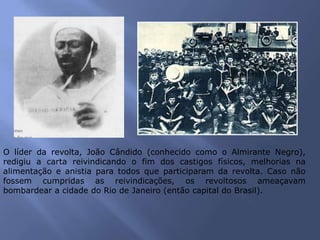 O líder da revolta, João Cândido (conhecido como o Almirante Negro),
redigiu a carta reivindicando o fim dos castigos físicos, melhorias na
alimentação e anistia para todos que participaram da revolta. Caso não
fossem cumpridas as reivindicações, os revoltosos ameaçavam
bombardear a cidade do Rio de Janeiro (então capital do Brasil).
 