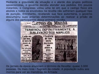 Mediante a gravidade da situação e o alarde dos grupos políticos
oposicionistas, o governo decidiu atender aos pedidos. Em poucos
instantes, o Congresso votou uma lei em que o castigo físico era
abolido e todos os envolvidos na revolta não sofreriam qualquer tipo
de punição. Entretanto, revelando sua face autoritária, o governo
descumpriu suas próprias determinações ao realizar a prisão de
alguns dos participantes dessa primeira revolta.
Os jornais da época anunciam o término da Revolta: quase 3.000
pessoas. Os mais ricos - fugiram da cidade. A população subiu aos
morros para ver as manobras da Armada
 