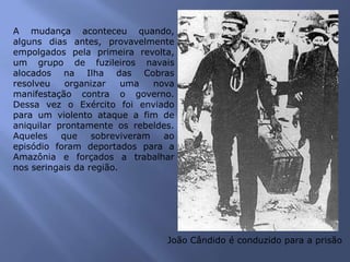 A mudança aconteceu quando,
alguns dias antes, provavelmente
empolgados pela primeira revolta,
um grupo de fuzileiros navais
alocados na Ilha das Cobras
resolveu organizar uma nova
manifestação contra o governo.
Dessa vez o Exército foi enviado
para um violento ataque a fim de
aniquilar prontamente os rebeldes.
Aqueles que sobreviveram ao
episódio foram deportados para a
Amazônia e forçados a trabalhar
nos seringais da região.
João Cândido é conduzido para a prisão
 