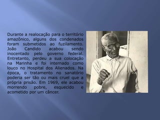 Durante a realocação para o território
amazônico, alguns dos condenados
foram submetidos ao fuzilamento.
João Candido acabou sendo
inocentado pelo governo federal.
Entretanto, perdeu a sua colocação
na Marinha e foi internado como
louco no Hospital dos Alienados. Na
época, o tratamento no sanatório
poderia ser tão ou mais cruel que a
própria prisão. Em 1969, ele acabou
morrendo pobre, esquecido e
acometido por um câncer.
 