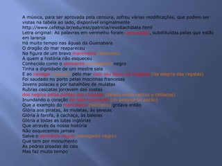 A música, para ser aprovada pela censura, sofreu várias modificações, que podem ser
vistas na tabela ao lado, disponível originalmente
http://www.cefetsp.br/edu/eso/patricia/revoltachibata.html
Letra original: As palavras em vermelho foram censuradas, substituídas pelas que estão
em laranja
Há muito tempo nas águas da Guanabara
O dragão do mar reapareceu
Na figura de um bravo marinheiro (feiticeiro)
A quem a história não esqueceu
Conhecido como o almirante (navegante) negro
Tinha a dignidade de um mestre sala
E ao navegar (acenar) pelo mar com seu bloco de fragatas (na alegria das regatas)
Foi saudado no porto pelas mocinhas francesas
Jovens polacas e por batalhões de mulatas
Rubras cascatas jorravam das costas
dos negros pelas pontas das chibatas (santos entre cantos e chibatas)
Inundando o coração de toda tripulação (do pessoal do porão)
Que a exemplo do marinheiro (feiticeiro) gritava então
Glória aos piratas, às mulatas, às sereias
Glória à farofa, à cachaça, às baleias
Glória a todas as lutas inglórias
Que através da nossa história
Não esquecemos jamais
Salve o almirante negro (navegante negro)
Que tem por monumento
As pedras pisadas do cais
Mas faz muito tempo
 