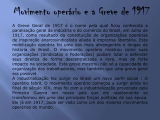 Movimento operário e a Greve de 1917
A Greve Geral de 1917 é o nome pela qual ficou conhecida a
paralisação geral da indústria e do comércio do Brasil, em Julho de
1917, como resultado da constituição de organizações operárias
de inspiração anarcosindicalista aliada à imprensa libertária. Esta
mobilização operária foi uma das mais abrangentes e longas da
história do Brasil. O movimento operário mostrou como suas
organizações (Sindicatos e Federações) podiam lutar e defender
seus direitos de forma descentralizada e livre, mas de forte
impacto na sociedade. Esta greve mostrou não só a capacidade de
organização dos trabalhadores, mas também que uma greve geral
era possível.
A industrialização fez surgir no Brasil um novo perfil social : O
operário fabril. O movimento operário começou a surgir ainda no
final do século XIX, mas foi com a industrialização provocada pela
Primeira Guerra em nosso país que ele rapidamente se
transformou em uma das principais forças políticas de sua época.
Ele já em 1917, pode ser visto como um dos maiores movimentos
operários do mundo.
 