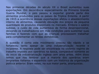 Nas primeiras décadas do século XX o Brasil aumentou suas
exportações. Em decorrência especialmente da Primeira Grande
Guerra Mundial, o país passou a exportar grande parte dos
alimentos produzidos para os países da Tríplice Entente. A partir
de 1915 a ocorrência dessas exportações afetou o abastecimento
interno de alimentos, causando elevação dos preços da pequena
quantidade de produtos disponíveis no mercado. Embora o salário
subisse, o custo de vida aumentava de forma desproporcional,
deixando os trabalhadores em más condições para sustentar suas
famílias e fazendo com que as crianças precisassem trabalhar
para complementar as rendas domésticas.
A questão é como este movimento cresceu tão rápido e se
fortaleceu tanto apesar de uma industrialização recente e
incipiente. A resposta pode ser encontrada no violento regime de
trabalho imposto aos operários na época, comparável somente ao
do início da industrialização inglesa cem anos antes. Além disso
temos que nos lembrar que a maioria dos operários eram
imigrantes italianos e espanhóis com um histórico de organização
política anterior. Eram estes, na sua maior parte, anarquistas.
 