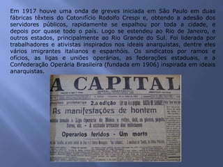 Em 1917 houve uma onda de greves iniciada em São Paulo em duas
fábricas têxteis do Cotonifício Rodolfo Crespi e, obtendo a adesão dos
servidores públicos, rapidamente se espalhou por toda a cidade, e
depois por quase todo o país. Logo se estendeu ao Rio de Janeiro, e
outros estados, principalmente ao Rio Grande do Sul. Foi liderada por
trabalhadores e ativistas inspirados nos ideais anarquistas, dentre eles
vários imigrantes italianos e espanhóis. Os sindicatos por ramos e
ofícios, as ligas e uniões operárias, as federações estaduais, e a
Confederação Operária Brasileira (fundada em 1906) inspirada em ideais
anarquistas.
 