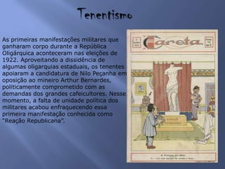 Tenentismo
As primeiras manifestações militares que
ganharam corpo durante a República
Oligárquica aconteceram nas eleições de
1922. Aproveitando a dissidência de
algumas oligarquias estaduais, os tenentes
apoiaram a candidatura de Nilo Peçanha em
oposição ao mineiro Arthur Bernardes,
politicamente comprometido com as
demandas dos grandes cafeicultores. Nesse
momento, a falta de unidade política dos
militares acabou enfraquecendo essa
primeira manifestação conhecida como
“Reação Republicana”.
 