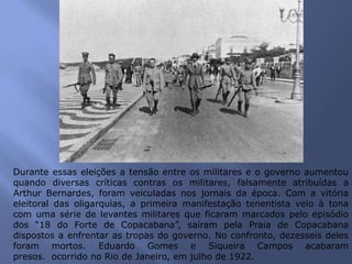 Durante essas eleições a tensão entre os militares e o governo aumentou
quando diversas críticas contras os militares, falsamente atribuídas a
Arthur Bernardes, foram veiculadas nos jornais da época. Com a vitória
eleitoral das oligarquias, a primeira manifestação tenentista veio à tona
com uma série de levantes militares que ficaram marcados pelo episódio
dos “18 do Forte de Copacabana”, saíram pela Praia de Copacabana
dispostos a enfrentar as tropas do governo. No confronto, dezesseis deles
foram mortos. Eduardo Gomes e Siqueira Campos acabaram
presos. ocorrido no Rio de Janeiro, em julho de 1922.
 