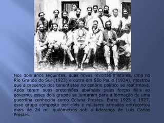 Nos dois anos seguintes, duas novas revoltas militares, uma no
Rio Grande do Sul (1923) e outra em São Paulo (1924), mostrou
que a presença dos tenentistas no cenário político se reafirmava.
Após terem suas pretensões abafadas pelas forças fiéis ao
governo, esses dois grupos se juntaram para a formação de uma
guerrilha conhecida como Coluna Prestes. Entre 1925 e 1927,
esse grupo composto por civis e militares armados entrecortou
mais de 24 mil quilômetros sob a liderança de Luís Carlos
Prestes.
 