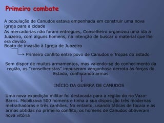 Primeiro combate
A população de Canudos estava empenhada em construir uma nova
igreja para a cidade
As mercadorias não foram entregues, Conselheiro organizou uma ida a
Juazeiro, com alguns homens, na intenção de buscar o material que lhe
era devido
Boato de invasão à Igreja de Juazeiro
Sem dispor de muitos armamentos, mas valendo-se do conhecimento da
região, os "conselheristas" impuseram vergonhosa derrota às forças do
Estado, confiscando armas
Primeiro conflito entre povo de Canudos e Tropas do Estado
INÍCIO DA GUERRA DE CANUDOS
Uma nova expedição militar foi destacada para a região do rio Vaza-
Barris. Mobilizava 500 homens e tinha a sua disposição três modernas
metralhadoras e três canhões. No entanto, usando táticas de tocaia e as
armas obtidas no primeiro conflito, os homens de Canudos obtiveram
nova vitória
 