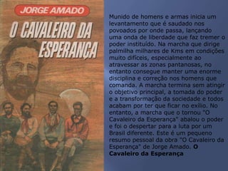 Munido de homens e armas inicia um
levantamento que é saudado nos
povoados por onde passa, lançando
uma onda de liberdade que faz tremer o
poder instituído. Na marcha que dirige
palmilha milhares de Kms em condições
muito difíceis, especialmente ao
atravessar as zonas pantanosas, no
entanto consegue manter uma enorme
disciplina e correção nos homens que
comanda. A marcha termina sem atingir
o objetivo principal, a tomada do poder
e a transformação da sociedade e todos
acabam por ter que ficar no exílio. No
entanto, a marcha que o tornou "O
Cavaleiro da Esperança" abalou o poder
e foi o despertar para a luta por um
Brasil diferente. Este é um pequeno
resumo pessoal da obra "O Cavaleiro da
Esperança" de Jorge Amado. O
Cavaleiro da Esperança
 