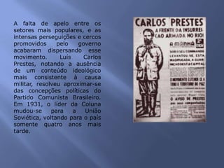 A falta de apelo entre os
setores mais populares, e as
intensas perseguições e cercos
promovidos pelo governo
acabaram dispersando esse
movimento. Luís Carlos
Prestes, notando a ausência
de um conteúdo ideológico
mais consistente à causa
militar, resolveu aproximar-se
das concepções políticas do
Partido Comunista Brasileiro.
Em 1931, o líder da Coluna
mudou-se para a União
Soviética, voltando para o país
somente quatro anos mais
tarde.
 