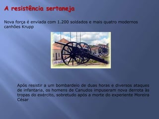 Nova força é enviada com 1.200 soldados e mais quatro modernos
canhões Krupp
A resistência sertaneja
Após resistir a um bombardeio de duas horas e diversos ataques
de infantaria, os homens de Canudos impuseram nova derrota às
tropas do exército, sobretudo após a morte do experiente Moreira
César
 