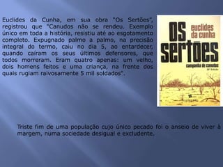 Euclides da Cunha, em sua obra “Os Sertões”,
registrou que "Canudos não se rendeu. Exemplo
único em toda a história, resistiu até ao esgotamento
completo. Expugnado palmo a palmo, na precisão
integral do termo, caiu no dia 5, ao entardecer,
quando caíram os seus últimos defensores, que
todos morreram. Eram quatro apenas: um velho,
dois homens feitos e uma criança, na frente dos
quais rugiam raivosamente 5 mil soldados".
Triste fim de uma população cujo único pecado foi o anseio de viver à
margem, numa sociedade desigual e excludente.
 