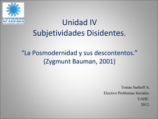 Unidad IV
   Subjetividades Disidentes.

“La Posmodernidad y sus descontentos.”
       (Zygmunt Bauman, 2001)


                                     Tomás Surhoff A.
                          Electivo Problemas Sociales.
                                              UAHC.
                                                2012.
 