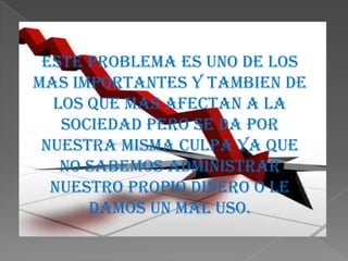 Este problema es uno de los
mas importantes y tambien de
  los que mas afectan a la
   sociedad pero se da por
 nuestra misma culpa ya que
   no sabemos administrar
  nuestro propio dinero o le
      damos un mal uso.
 