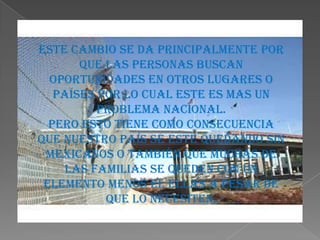 Este cambio se da principalmente por
       que las personas buscan
  oportunidades en otros lugares o
   países por lo cual este es mas un
          problema nacional.
  Pero esto tiene como consecuencia
que nuestro país se este quedando sin
 mexicanos o también que muchas de
     las familias se queden con un
 elemento menos el ellas a pesar de
           que lo necesiten.
 