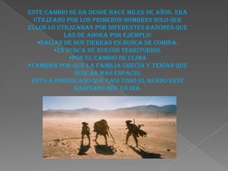 Este cambio se da desde hace miles de años. Era
  utilizado por los primeros hombres solo que
ellos lo utilizaban por diferentes razones que
           las de ahora por ejemplo:
   Salían de sus tierras en busca de comida.
        En busca de nuevos territorios.
             Por el cambio de clima
También por que la familia crecía y tenían que
               buscar mas espacio.
 Esto a provocado que casi todo el mundo este
               habitado hoy en día.
 