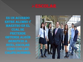 Es un acuerdo
entre alumno y
 maestro en el
    cual se
   pretende
obtener algún
  beneficio a
 nivel escolar
 como con las
calificaciones.
 