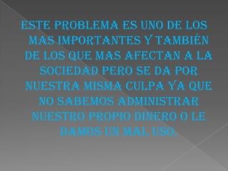 Este problema es uno de los
  mas importantes y también
 de los que mas afectan a la
   sociedad pero se da por
 nuestra misma culpa ya que
   no sabemos administrar
  nuestro propio dinero o le
       damos un mal uso.
 