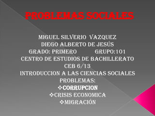 PROBLEMAS SOCIALES
      MIGUEL SILVERIO VAZQUEZ
       Diego Alberto de Jesús
   Grado: Primero       Grupo:101
 CENTRO DE ESTUDIOS DE BACHILLERATO
              CEB 6/13
INTRODUCCION A LAS CIENCIAS SOCIALES
             PROBLEMAS:
            CORRUPCION
          CRISIS ECONOMICA
             Migración
 