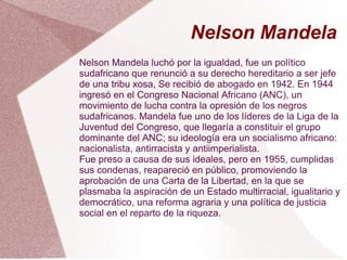 Nelson Mandela
Nelson Mandela luchó por la igualdad, fue un político
sudafricano que renunció a su derecho hereditario a ser jefe
de una tribu xosa, Se recibió de abogado en 1942. En 1944
ingresó en el Congreso Nacional Africano (ANC), un
movimiento de lucha contra la opresión de los negros
sudafricanos. Mandela fue uno de los líderes de la Liga de la
Juventud del Congreso, que llegaría a constituir el grupo
dominante del ANC; su ideología era un socialismo africano:
nacionalista, antirracista y antiimperialista.
Fue preso a causa de sus ideales, pero en 1955, cumplidas
sus condenas, reapareció en público, promoviendo la
aprobación de una Carta de la Libertad, en la que se
plasmaba la aspiración de un Estado multirracial, igualitario y
democrático, una reforma agraria y una política de justicia
social en el reparto de la riqueza.
 