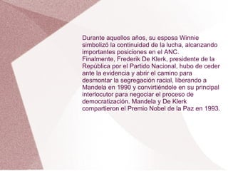 Durante aquellos años, su esposa Winnie
simbolizó la continuidad de la lucha, alcanzando
importantes posiciones en el ANC.
Finalmente, Frederik De Klerk, presidente de la
República por el Partido Nacional, hubo de ceder
ante la evidencia y abrir el camino para
desmontar la segregación racial, liberando a
Mandela en 1990 y convirtiéndole en su principal
interlocutor para negociar el proceso de
democratización. Mandela y De Klerk
compartieron el Premio Nobel de la Paz en 1993.
 