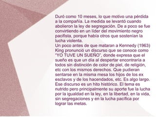 Duró como 10 meses, lo que motivo una pérdida
a la compañía. La medida se levantó cuando
abolieron la ley de segregación. De a poco se fue
convirtiendo en un líder del movimiento negro
pacifista, porque había otros que sostenían la
lucha violenta.
Un poco antes de que mataran a Kennedy (1963)
King pronunció un discurso que se conoce como
“YO TUVE UN SUEÑO”, donde expresa que el
sueño es que un día al despertar encontraría a
todos sin distinción de color de piel, de religión,
etc con los mismos derechos. Que pudieran
sentarse en la misma mesa los hijos de los ex
esclavos y de los hacendados, etc. Es algo largo.
Ese discurso es un hito histórico. El tema es
nutrido pero principalmente su aporte fue la lucha
por la igualdad en la ley, en la libertad, en la vida,
sin segregaciones y en la lucha pacífica por
lograr las metas.
 