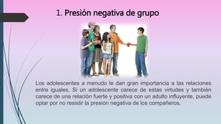 1. Presión negativa de grupo
Los adolescentes a menudo le dan gran importancia a las relaciones
entre iguales. Si un adolescente carece de estas virtudes y también
carece de una relación fuerte y positiva con un adulto influyente, puede
optar por no resistir la presión negativa de los compañeros.
 