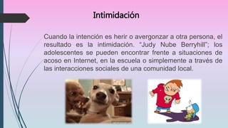 Intimidación
Cuando la intención es herir o avergonzar a otra persona, el
resultado es la intimidación. “Judy Nube Berryhill”; los
adolescentes se pueden encontrar frente a situaciones de
acoso en Internet, en la escuela o simplemente a través de
las interacciones sociales de una comunidad local.
 