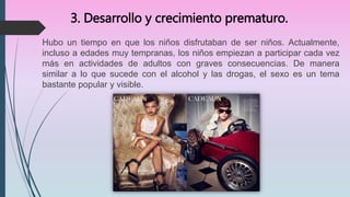 3. Desarrollo y crecimiento prematuro.
Hubo un tiempo en que los niños disfrutaban de ser niños. Actualmente,
incluso a edades muy tempranas, los niños empiezan a participar cada vez
más en actividades de adultos con graves consecuencias. De manera
similar a lo que sucede con el alcohol y las drogas, el sexo es un tema
bastante popular y visible.
 