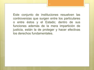 Este conjunto de instituciones resuelven las
controversias que surgen entre los particulares
o entre éstos y el Estado; dentro de sus
funciones además de la mera impartición de
justicia, están la de proteger y hacer efectivas
los derechos fundamentales.
11
 