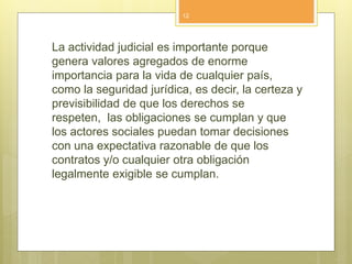 La actividad judicial es importante porque
genera valores agregados de enorme
importancia para la vida de cualquier país,
como la seguridad jurídica, es decir, la certeza y
previsibilidad de que los derechos se
respeten, las obligaciones se cumplan y que
los actores sociales puedan tomar decisiones
con una expectativa razonable de que los
contratos y/o cualquier otra obligación
legalmente exigible se cumplan.
12
 