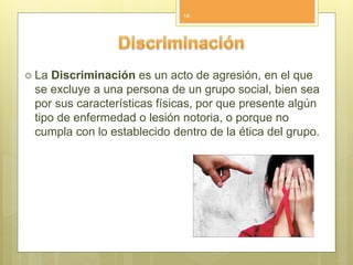  La Discriminación es un acto de agresión, en el que
se excluye a una persona de un grupo social, bien sea
por sus características físicas, por que presente algún
tipo de enfermedad o lesión notoria, o porque no
cumpla con lo establecido dentro de la ética del grupo.
14
 