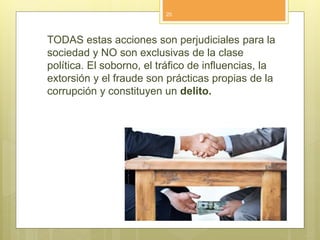 TODAS estas acciones son perjudiciales para la
sociedad y NO son exclusivas de la clase
política. El soborno, el tráfico de influencias, la
extorsión y el fraude son prácticas propias de la
corrupción y constituyen un delito.
20
 